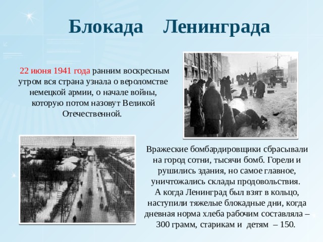 Блокада Ленинграда  22 июня 1941 года ранним воскресным утром вся страна узнала о вероломстве немецкой армии, о начале войны, которую потом назовут Великой Отечественной. Вражеские бомбардировщики сбрасывали на город сотни, тысячи бомб. Горели и рушились здания, но самое главное, уничтожались склады продовольствия. А когда Ленинград был взят в кольцо, наступили тяжелые блокадные дни, когда дневная норма хлеба рабочим составляла – 300 грамм, старикам и детям – 150. 
