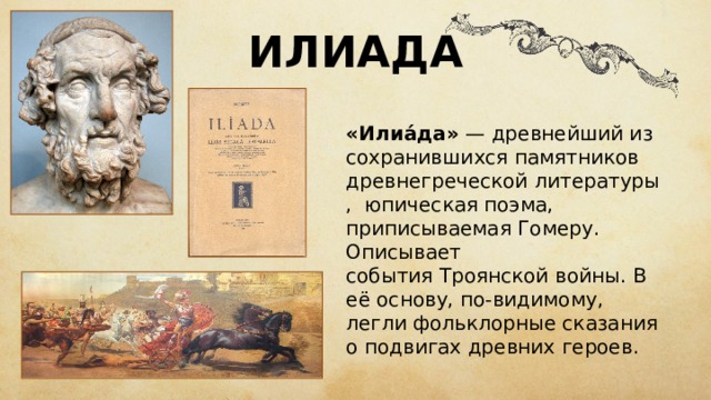 ИЛИАДА «Илиа́да»  — древнейший из сохранившихся памятников древнегреческой  литературы,  юпическая поэма , приписываемая Гомеру . Описывает события  Троянской войны . В её основу, по-видимому, легли фольклорные сказания о подвигах древних героев. 