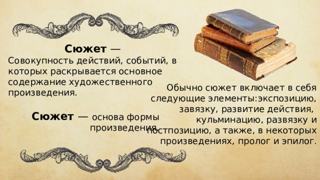 Сюжет — Совокупность действий, событий, в к оторых раскрывается основное содержание художественного произведения. Обычно сюжет включает в себя следующие элементы: экспозицию, завязку, развитие действия,  кульминацию ,  развязку  и постпозицию, а также, в некоторых произведениях,  пролог  и  эпилог . Сюжет  — основа формы произведения. 