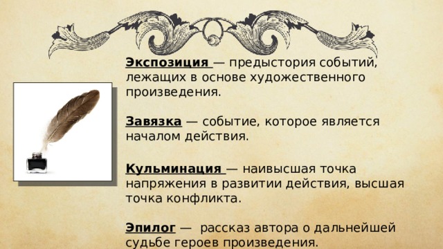 Экспозиция — предыстория событий, лежащих в основе художественного произведения. Завязка — событие, которое является началом действия. Кульминация — наивысшая точка напряжения в развитии действия, высшая точка конфликта. Эпилог —  рассказ автора о дальнейшей судьбе героев произведения. 