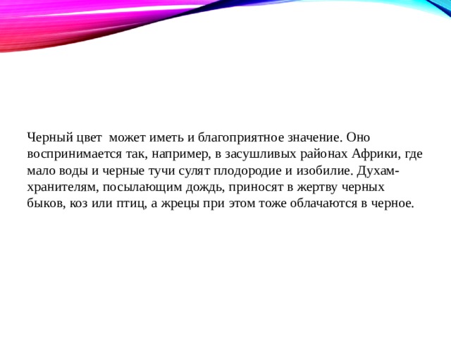 Черный цвет может иметь и благоприятное значение. Оно воспринимается так, например, в засушливых районах Африки, где мало воды и черные тучи сулят плодородие и изобилие. Духам-хранителям, посылающим дождь, приносят в жертву черных быков, коз или птиц, а жрецы при этом тоже облачаются в черное. 