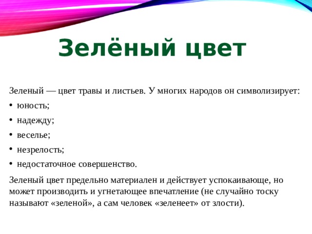 Зелёный цвет Зеленый — цвет травы и листьев. У многих народов он символизирует: юность; надежду; веселье; незрелость; недостаточное совершенство. Зеленый цвет предельно материален и действует успокаивающе, но может производить и угнетающее впечатление (не случайно тоску называют «зеленой», а сам человек «зеленеет» от злости). 