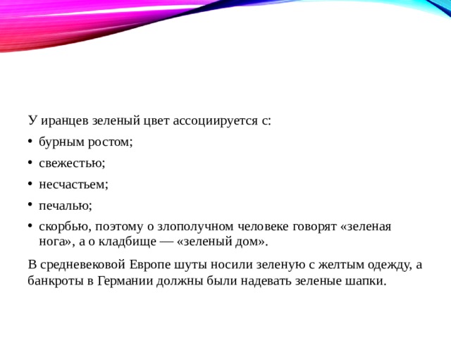 У иранцев зеленый цвет ассоциируется с: бурным ростом; свежестью; несчастьем; печалью; скорбью, поэтому о злополучном человеке говорят «зеленая нога», а о кладбище — «зеленый дом». В средневековой Европе шуты носили зеленую с желтым одежду, а банкроты в Германии должны были надевать зеленые шапки. 