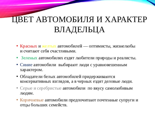 Цвет автомобиля и характер владельца Красных и желтых автомобилей — оптимисты, жизнелюбы и считают себя счастливыми.  Зеленых автомобилях ездят любители природы и реалисты. Синие автомобили выбирают люди с уравновешенным характером. Обладатели белых автомобилей придерживаются консервативных взглядов, а в черных ездят деловые люди. Серые и серебристые автомобили по вкусу самолюбивым людям. Коричневые автомобили предпочитают почтенные супруги и отцы больших семейств. 