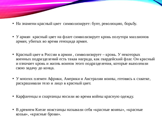 На знамени красный цвет символизирует: бунт, революцию, борьбу. У армян красный цвет на флаге символизирует кровь полутора миллионов армян, убитых во время геноцида армян. Красный цвет в России в армии , символизирует – кровь. У некоторых военных подразделений есть такая награда, как гвардейский флаг. Он красный и означает кровь и жизнь воинов этого подразделения, которые выполняли свою задачу до конца.   У многих племен Африки, Америки и Австралии воины, готовясь к схватке, раскрашивали тело и лицо в красный цвет. Карфагенцы и спартанцы носили во время войны красную одежду. В древнем Китае повстанцы называли себя «красные воины», «красные копья», «красные брови». 