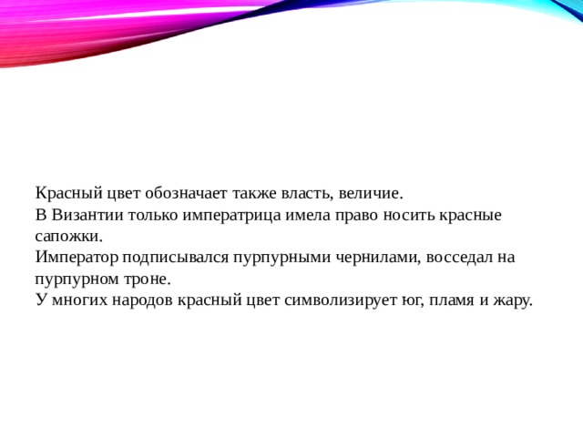 Красный цвет обозначает также власть, величие.  В Византии только императрица имела право носить красные сапожки.  Император подписывался пурпурными чернилами, восседал на пурпурном троне.  У многих народов красный цвет символизирует юг, пламя и жару.   