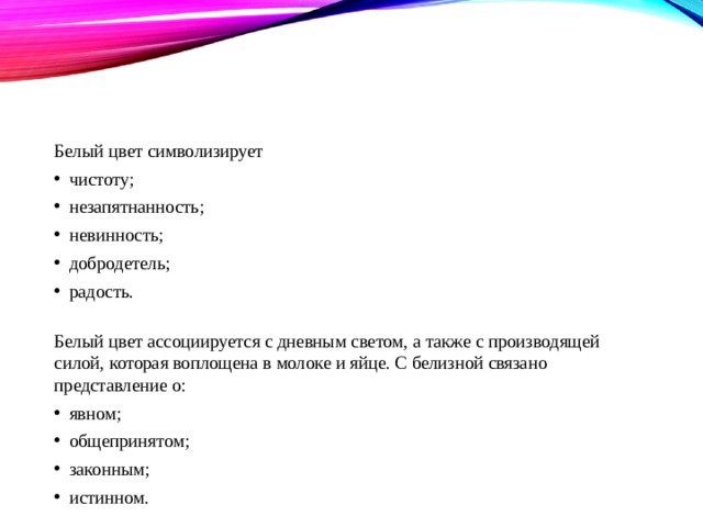 Белый цвет Белый цвет символизирует чистоту; незапятнанность; невинность; добродетель; радость.   Белый цвет ассоциируется с дневным светом, а также с производящей силой, которая воплощена в молоке и яйце. С белизной связано представление о: явном; общепринятом; законным; истинном. 