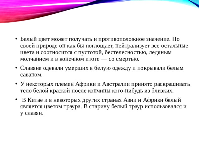 Белый цвет может получать и противоположное значение. По своей природе он как бы поглощает, нейтрализует все остальные цвета и соотносится с пустотой, бестелесностью, ледяным молчанием и в конечном итоге — со смертью. Славяне одевали умерших в белую одежду и покрывали белым саваном. У некоторых племен Африки и Австралии принято раскрашивать тело белой краской после кончины кого-нибудь из близких.  В Китае и в некоторых других странах Азии и Африки белый является цветом траура. В старину белый траур использовался и у славян. 