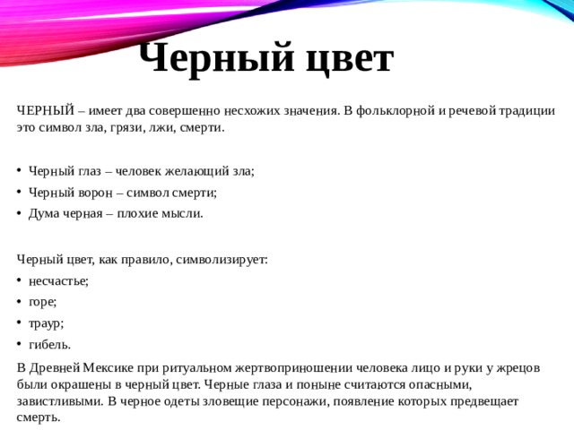Черный цвет ЧЕРНЫЙ – имеет два совершенно несхожих значения. В фольклорной и речевой традиции это символ зла, грязи, лжи, смерти. Черный глаз – человек желающий зла; Черный ворон – символ смерти; Дума черная – плохие мысли. Черный цвет, как правило, символизирует: несчастье; горе; траур; гибель. В Древней Мексике при ритуальном жертвоприношении человека лицо и руки у жрецов были окрашены в черный цвет. Черные глаза и поныне считаются опасными, завистливыми. В черное одеты зловещие персонажи, появление которых предвещает смерть. 