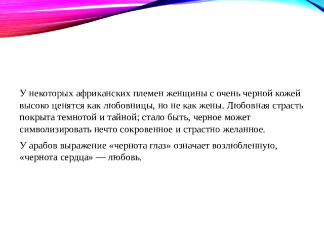 У некоторых африканских племен женщины с очень черной кожей высоко ценятся как любовницы, но не как жены. Любовная страсть покрыта темнотой и тайной; стало быть, черное может символизировать нечто сокровенное и страстно желанное. У арабов выражение «чернота глаз» означает возлюбленную, «чернота сердца» — любовь. 