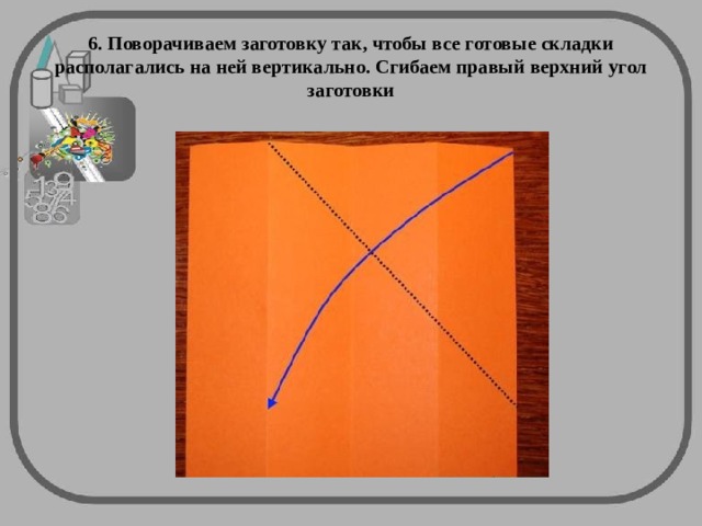 6. Поворачиваем заготовку так, чтобы все готовые складки располагались на ней вертикально. Сгибаем правый верхний угол заготовки 