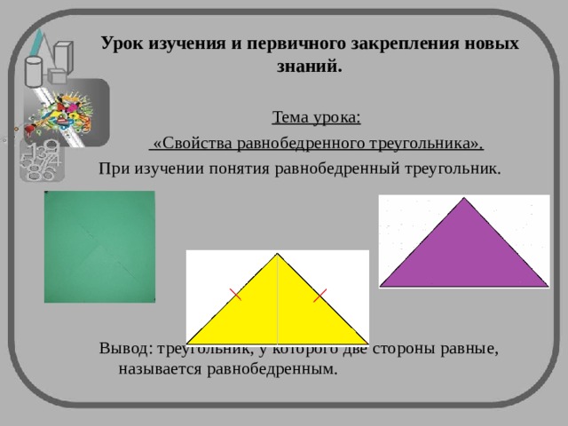  Урок изучения и первичного закрепления новых знаний.   Тема урока:  «Свойства равнобедренного треугольника». При изучении понятия равнобедренный треугольник. Вывод: треугольник, у которого две стороны равные, называется равнобедренным. 