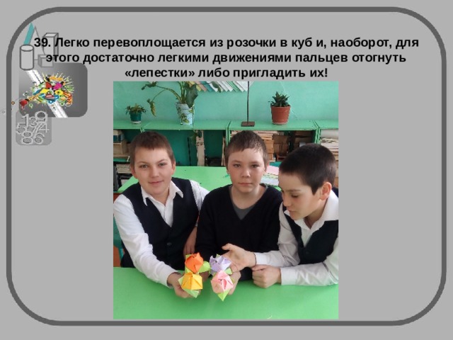 39. Легко перевоплощается из розочки в куб и, наоборот, для этого достаточно легкими движениями пальцев отогнуть «лепестки» либо пригладить их! 
