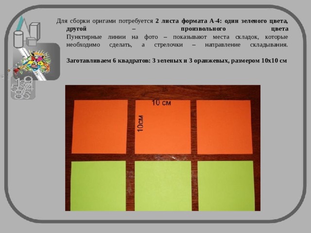 Для сборки оригами потребуется 2 листа формата А-4: один зеленого цвета, другой – произвольного цвета  Пунктирные линии на фото – показывают места складок, которые необходимо сделать, а стрелочки – направление складывания.   Заготавливаем 6 квадратов: 3 зеленых и 3 оранжевых, размером 10х10 см  