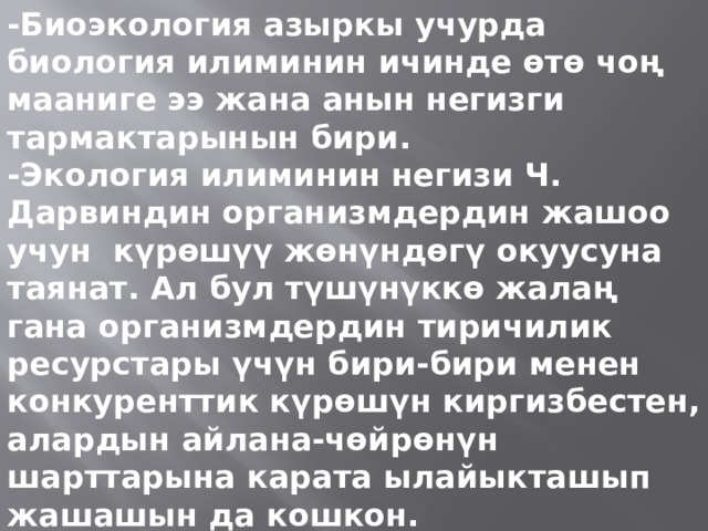 -Биоэкология азыркы учурда биология илиминин ичинде өтө чоң мааниге ээ жана анын негизги тармактарынын бири. -Экология илиминин негизи Ч. Дарвиндин организмдердин жашоо учун күрөшүү жөнүндөгү окуусуна таянат. Ал бул түшүнүккө жалаң гана организмдердин тиричилик ресурстары үчүн бири-бири менен конкуренттик күрөшүн киргизбестен, алардын айлана-чөйрөнүн шарттарына карата ылайыкташып жашашын да кошкон. 