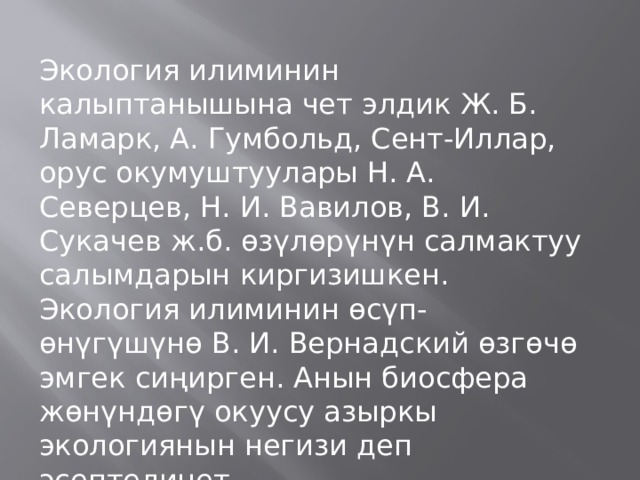 Экология илиминин калыптанышына чет элдик Ж. Б. Ламарк, А. Гумбольд, Сент-Иллар, орус окумуштуулары Н. А. Северцев, Н. И. Вавилов, В. И. Сукачев ж.б. өзүлөрүнүн салмактуу салымдарын киргизишкен. Экология илиминин өсүп-өнүгүшүнө В. И. Вернадский өзгөчө эмгек сиңирген. Анын биосфера жөнүндөгү окуусу азыркы экологиянын негизи деп эсептелинет. 