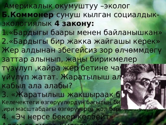  Америкалык окумуштуу –эколог Б.Коммонер сунуш кылган социалдык-экологиялык 4 закону:  «Бардыгы баары менен байланышкан» «Бардыгы бир жакка жайгашы керек» Жер алдынан эбегейсиз зор өлчөммдөгү заттар алынып, жаңы бирикмелер түзүлуп ,кайра жер бетине чачылып,же үйүлүп жатат. Жаратылыш аларды кабыл ала алабы? 3. «Жаратылыш жакшыраак билет» Келечектеги өзгөрүүлөрдүн багытын билбей туруп ,ири масштабдагы өзгөрүүөргө жол берилбеш керек 4. «Эч нерсе бекер келбейт» Адам өз эмгеги менен жаратылышта эмнени алса кайра алардын ордун толтуруш керек. 