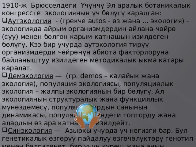 1910-ж Брюсселдеги Үчүнчү Эл аралык ботаникалык конгрессте экологиянын үч бөлүгү каралган: Аутэкология   - (грекче autos - өз жана ... экология) - экологияда айрым организмдердин айлана-чөйрө (суу) менен болгон карым-катнашын изилдеген бөлүгү. Кээ бир учурда аутэкология тирүү организмдерди чөйрөнүн абиота факторлоруна байланыштуу изилдеген методикалык ыкма катары каралат. Демэкология  — (гр. demos – калайык жана экология), популяция экологиясы, популяциялык экология – жалпы экологиянын бир бөлүгү. Ал экологиянын структуралык жана функциялык мүнөздөмөсү, популяциялардын санынын динамикасы, популяция ичиндеги топторду жана алардын өз ара катнашын изилдейт. Синэкология  — Азыркы учурда үч негизги бар. Бул генетикалык өзгөрүү пайдалуу өзгөчөлүктөрү генотип менен белгиленет, бар үчүн күрөш жана анын Акырында негизделген - табигый тандалуу. 