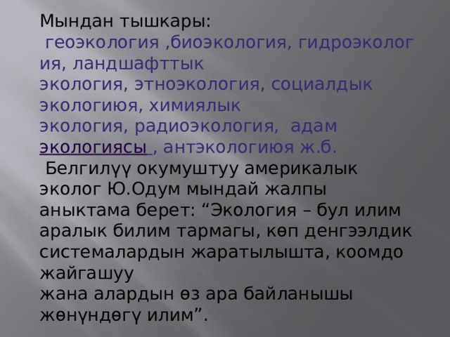 Мындан тышкары:  геоэкология ,биоэкология, гидроэкология, ландшафттык экология, этноэкология, социалдык экологиюя, химиялык экология, радиоэкология,  адам экологиясы  , антэкологиюя ж.б.  Белгилүү окумуштуу америкалык эколог Ю.Одум мындай жалпы аныктама берет: “Экология – бул илим аралык билим тармагы, көп денгээлдик системалардын жаратылышта, коомдо жайгашуу жана алардын өз ара байланышы жөнүндөгү илим”. 