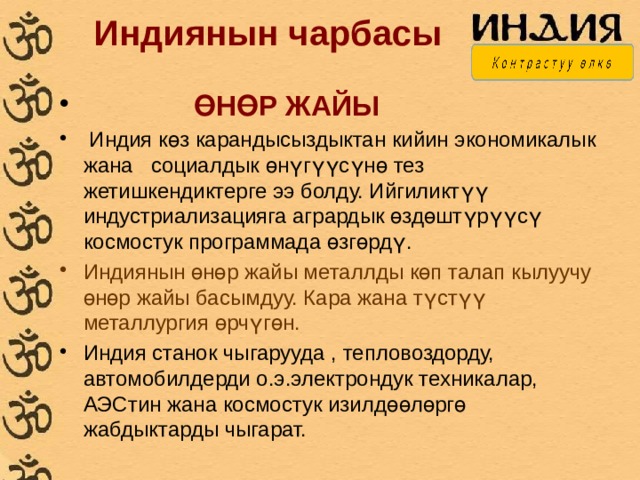  Индиянын чарбасы  ӨНӨР ЖАЙЫ  Индия көз карандысыздыктан кийин экономикалык жана социалдык өнүгүүсүнө тез жетишкендиктерге ээ болду. Ийгиликтүү индустриализацияга агрардык өздөштүрүүсү космостук программада өзгөрдү. Индиянын өнөр жайы металлды көп талап кылуучу өнөр жайы басымдуу. Кара жана түстүү металлургия өрчүгөн. Индия станок чыгарууда , тепловоздорду, автомобилдерди о.э.электрондук техникалар, АЭСтин жана космостук изилдөөлөргө жабдыктарды чыгарат. 
