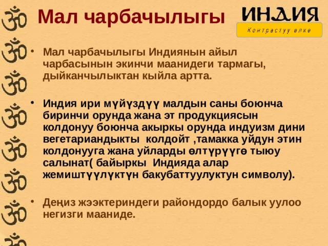 Мал чарбачылыгы Мал чарбачылыгы Индиянын айыл чарбасынын экинчи маанидеги тармагы, дыйканчылыктан кыйла артта.  Индия ири мүйүздүү малдын саны боюнча биринчи орунда жана эт продукциясын колдонуу боюнча акыркы орунда индуизм дини вегетариандыкты колдойт ,тамакка уйдун этин колдонууга жана уйларды өлтүрүүгө тыюу салынат( байыркы Индияда алар жемиштүүлүктүн бакубаттуулуктун символу).  Деңиз жээктериндеги райондордо балык уулоо негизги мааниде. 