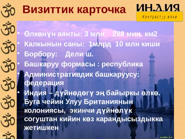 Визиттик карточка Өлкөнүн аянты:  3 млн. 288 миң. км2 Калкынын саны: 1млрд 10 млн киши Борбору: Дели ш. Башкаруу формасы : республика Административдик башкаруусу: федерация Индия – дүйнөдөгү эң байыркы өлкө. Буга чейин Улуу Британиянын колониясы, экинчи дүйнөлүк согуштан кийин көз карандысыздыкка жетишкен 