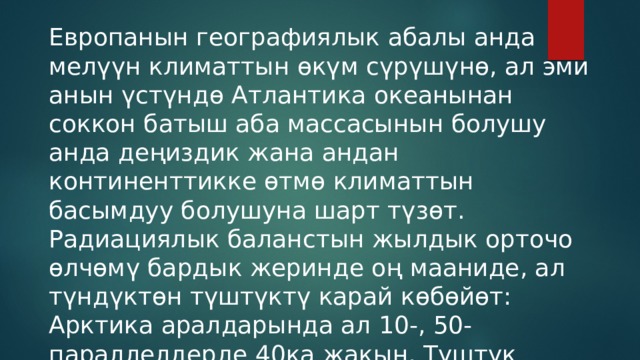 Европанын географиялык абалы анда мелүүн климаттын өкүм сүрүшүнө, ал эми анын үстүндө Атлантика океанынан соккон батыш аба массасынын болушу анда деңиздик жана андан континенттикке өтмө климаттын басымдуу болушуна шарт түзөт. Радиациялык баланстын жылдык орточо өлчөмү бардык жеринде оң мааниде, ал түндүктөн түштүктү карай көбөйөт: Арктика аралдарында ал 10-, 50-параллелдерде 40ка жакын, Түштүк Европада 250–290 кж/см2ге (60–70 ккал/см2) чейин. 