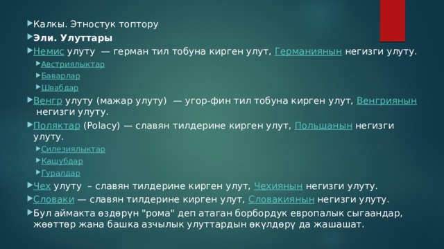 Калкы. Этностук топтору Эли. Улуттары Немис  улуту — герман тил тобуна кирген улут,  Германиянын  негизги улуту. Австриялыктар Баварлар Швабдар Австриялыктар Баварлар Швабдар Венгр  улуту (мажар улуту) — угор-фин тил тобуна кирген улут,  Венгриянын  негизги улуту. Поляктар  (Polacy) — славян тилдерине кирген улут,  Польшанын  негизги улуту. Силезиялыктар Кашубдар Гуралдар Силезиялыктар Кашубдар Гуралдар Чех  улуту – славян тилдерине кирген улут,  Чехиянын  негизги улуту. Словаки  — славян тилдерине кирген улут,  Словакиянын  негизги улуту. Бул аймакта өздөрүн 