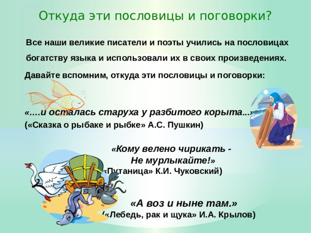 Откуда эти пословицы и поговорки? Все наши великие писатели и поэты учились на пословицах богатству языка и использовали их в своих произведениях. Давайте вспомним, откуда эти пословицы и поговорки:   «…. и осталась старуха у разбитого корыта ...» («Сказка о рыбаке и рыбке» А.С. Пушкин)   « Кому велено чирикать -  Не мурлыкайте! »    («Путаница» К.И. Чуковский)    «А воз и ныне там.»    («Лебедь, рак и щука» И.А. Крылов)  