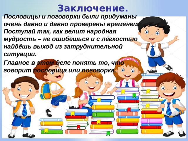 Заключение. Пословицы и поговорки были придуманы очень давно и давно проверены временем. Поступай так, как велит народная мудрость – не ошибёшься и с лёгкостью найдёшь выход из затруднительной ситуации. Главное в этом деле понять то, что говорит пословица или поговорка. 