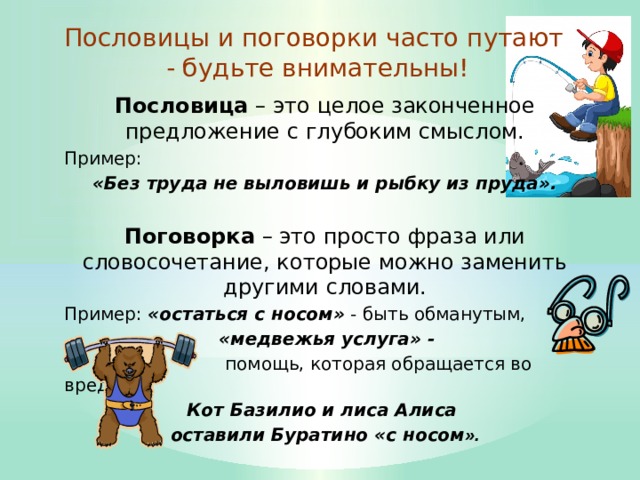 Пословицы и поговорки часто путают - будьте внимательны! Пословица – это целое законченное предложение с глубоким смыслом. Пример: «Без труда не выловишь и рыбку из пруда».  Поговорка – это просто фраза или словосочетание, которые можно заменить другими словами. Пример: «остаться с носом» - быть обманутым,  «медвежья услуга» -  помощь, которая обращается во вред.  Кот Базилио и лиса Алиса оставили Буратино «с носом ». 