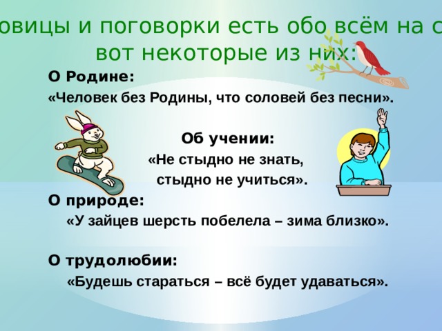 Пословицы и поговорки есть обо всём на свете, вот некоторые из них: О Родине: «Человек без Родины, что соловей без песни».  Об учении: «Не стыдно не знать,  стыдно не учиться». О природе: «У зайцев шерсть побелела – зима близко».  О трудолюбии: «Будешь стараться – всё будет удаваться».       