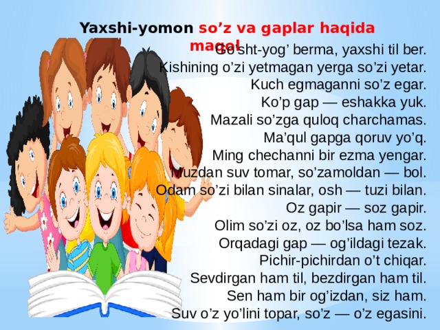  Yaxshi-yomon so’z va gaplar haqida maqol Go’sht-yog’ berma, yaxshi til ber. Kishining o’zi yetmagan yerga so’zi yetar. Kuch egmaganni so’z egar. Ko’p gap — eshakka yuk. Mazali so’zga quloq charchamas. Ma’qul gapga qoruv yo’q. Ming chechanni bir ezma yengar. Muzdan suv tomar, so’zamoldan — bol. Odam so’zi bilan sinalar, osh — tuzi bilan. Oz gapir — soz gapir. Olim so’zi oz, oz bo’lsa ham soz. Orqadagi gap — og’ildagi tezak. Pichir-pichirdan o’t chiqar. Sevdirgan ham til, bezdirgan ham til. Sen ham bir og’izdan, siz ham. Suv o’z yo’lini topar, so’z — o’z egasini. 