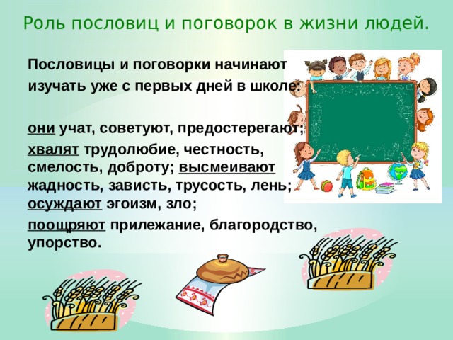 Роль пословиц и поговорок в жизни людей. Пословицы и поговорки начинают изучать уже с первых дней в школе:  они учат, советуют, предостерегают; хвалят трудолюбие, честность, смелость, доброту; высмеивают жадность, зависть, трусость, лень; осуждают эгоизм, зло; поощряют прилежание, благородство, упорство. 