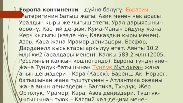 Европа континенти  – дүйнө бөлүгү,  Евразия  материгинин батыш жагы. Азия менен чек арасы Уралдын кыры же чыгыш этеги, Урал дарыясынын өрөөнү, Каспий деңизи, Кума-Маныч ойдуңу жана Керч кысыгы (кээде Чоң Кавказдын кыры менен), Азов, Кара жана Мрамор деңиздери, Босфор, Дарданелл кысыктары аркылуу өтөт. Аянты 10,2 млн  км 2 (аралдары менен). Калкы 583,2 млн (2005, Россиянын калкын кошпогондо). Европа түндүгүнөн жана Түндүк-батышынан  Түндүк Муз океан  жана анын деңиздери – Кара (Карск), Баренц, Ак, Норвег, батышынан жана түштүгүнөн – Атлантика океаны жана анын деңиздери – Балтика, Түндүк, Жер Ортолук, Мрамор, Кара, Азов деңиздери, Түштүк-чыгышынан туюк – Каспий көл-деңизи менен чулганат.  