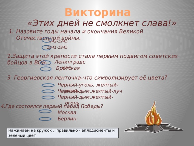 Викторина «Этих дней не смолкнет слава!» Назовите годы начала и окончания Великой Отечественной войны. 1942-1945 1941-1945 2. Защита этой крепости стала первым подвигом советских бойцов в ВОВ. Ленинградская Бретская 3 Георгиевская ленточка-что символизирует её цвета? Черный-уголь, желтый-огонь Черный-дым,желтый-луч Черный-дым,желтый-огонь 4.Где состоялся первый парад Победы? Москва Берлин Нажимаем на кружок , правильно - аплодисменты и зеленый цвет  