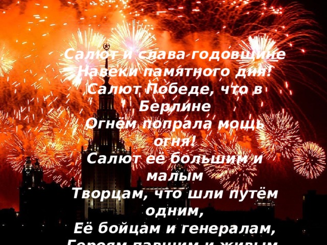     Салют и слава годовщине  Навеки памятного дня!  Салют Победе, что в Берлине  Огнём попрала мощь огня!  Салют её большим и малым  Творцам, что шли путём одним,  Её бойцам и генералам,  Героям павшим и живым,  Салют!  