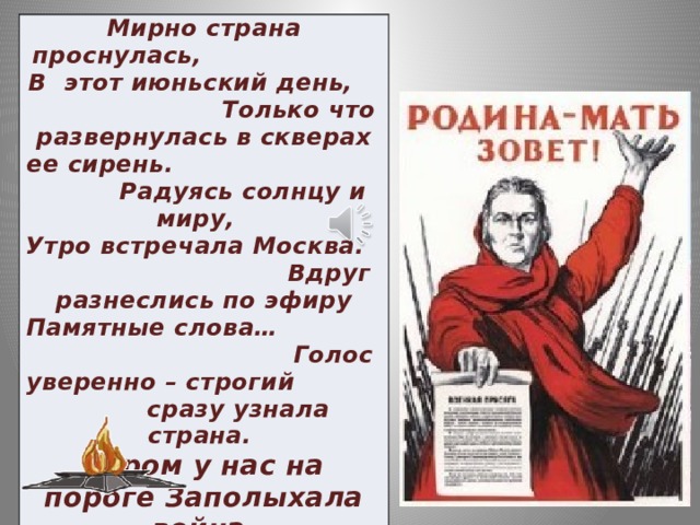 Мирно страна проснулась, В этот июньский день, Только что развернулась в скверах ее сирень. Радуясь солнцу и миру, Утро встречала Москва. Вдруг разнеслись по эфиру Памятные слова… Голос уверенно – строгий сразу узнала страна.  Утром у нас на пороге Заполыхала война.   