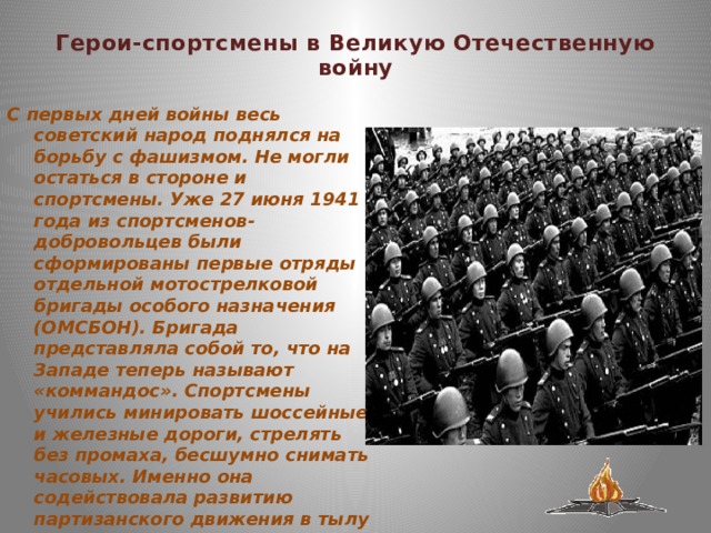  Герои-спортсмены в Великую Отечественную войну   С первых дней войны весь советский народ поднялся на борьбу с фашизмом. Не могли остаться в стороне и спортсмены. Уже 27 июня 1941 года из спортсменов-добровольцев были сформированы первые отряды отдельной мотострелковой бригады особого назначения (ОМСБОН). Бригада представляла собой то, что на Западе теперь называют «коммандос». Спортсмены учились минировать шоссейные и железные дороги, стрелять без промаха, бесшумно снимать часовых. Именно она содействовала развитию партизанского движения в тылу врага, разрабатывала и осуществляла разведывательные операции на фронте 