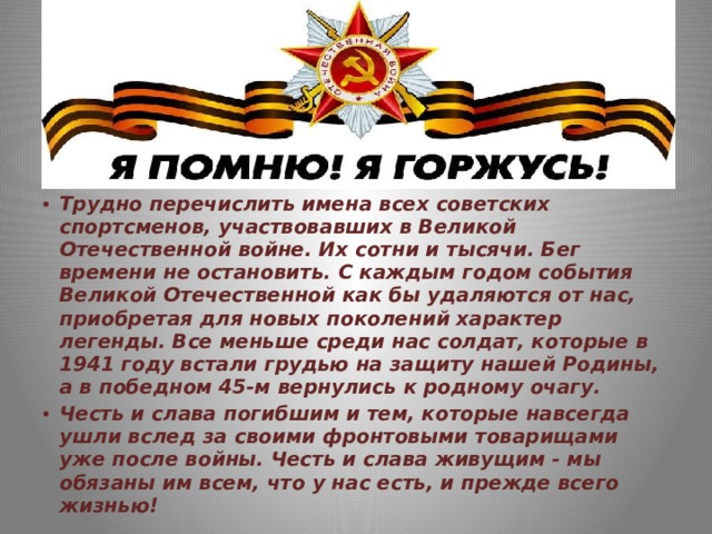 Трудно перечислить имена всех советских спортсменов, участвовавших в Великой Отечественной войне. Их сотни и тысячи. Бег времени не остановить. С каждым годом события Великой Отечественной как бы удаляются от нас, приобретая для новых поколений характер легенды. Все меньше среди нас солдат, которые в 1941 году встали грудью на защиту нашей Родины, а в победном 45-м вернулись к родному очагу. Честь и слава погибшим и тем, которые навсегда ушли вслед за своими фронтовыми товарищами уже после войны. Честь и слава живущим - мы обязаны им всем, что у нас есть, и прежде всего жизнью! 