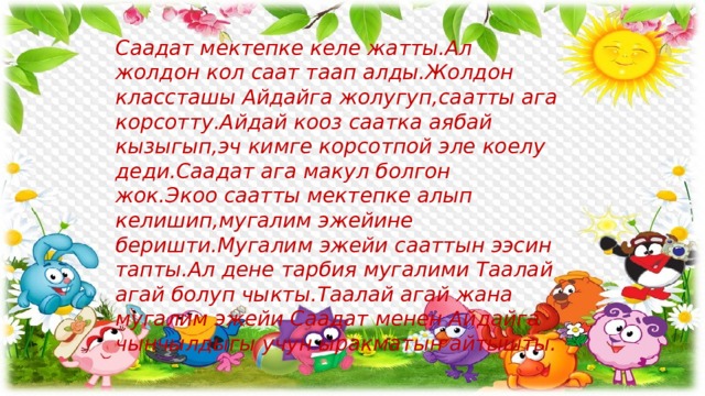 Саадат мектепке келе жатты.Ал жолдон кол саат таап алды.Жолдон классташы Айдайга жолугуп,саатты ага корсотту.Айдай кооз саатка аябай кызыгып,эч кимге корсотпой эле коелу деди.Саадат ага макул болгон жок.Экоо саатты мектепке алып келишип,мугалим эжейине беришти.Мугалим эжейи сааттын ээсин тапты.Ал дене тарбия мугалими Таалай агай болуп чыкты.Таалай агай жана мугалим эжейи Саадат менен Айдайга чынчылдыгы учун ыракматын айтышты. 