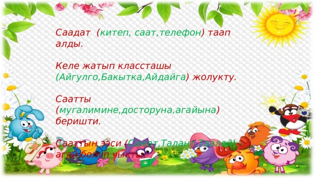 Саадат ( китеп, саат,телефон ) таап алды.  Келе жатып классташы (Айгулго,Бакытка,Айдайга ) жолукту.  Саатты ( мугалимине,досторуна,агайына ) беришти.  Сааттын ээси ( Самат,Талант,Таалай) агай болуп чыкты. 