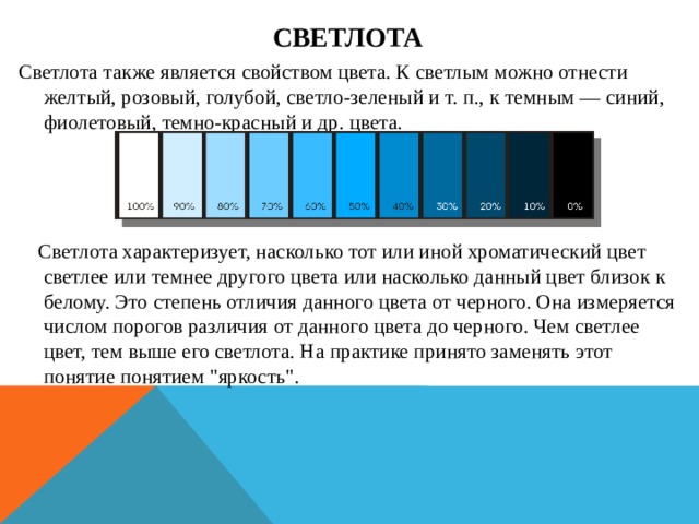 Светлота Светлота также является свойством цвета. К светлым можно отнести желтый, розовый, голубой, светло-зеленый и т. п., к темным — синий, фиолетовый, темно-красный и др. цвета.      Светлота характеризует, насколько тот или иной хроматический цвет светлее или темнее другого цвета или насколько данный цвет близок к белому. Это степень отличия данного цвета от черного. Она измеряется числом порогов различия от данного цвета до черного. Чем светлее цвет, тем выше его светлота. На практике принято заменять этот понятие понятием 