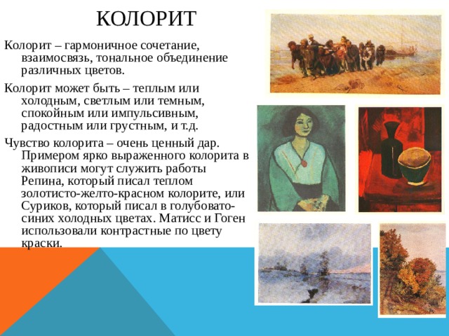 КОЛОРИТ Колорит – гармоничное сочетание, взаимосвязь, тональное объединение различных цветов. Колорит может быть – теплым или холодным, светлым или темным, спокойным или импульсивным, радостным или грустным, и т.д. Чувство колорита – очень ценный дар. Примером ярко выраженного колорита в живописи могут служить работы Репина, который писал теплом золотисто-желто-красном колорите, или Суриков, который писал в голубовато-синих холодных цветах. Матисс и Гоген использовали контрастные по цвету краски. 