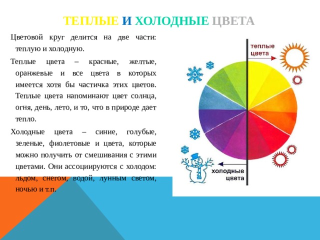 Теплые и  холодные цвета Цветовой круг делится на две части: теплую и холодную. Теплые цвета – красные, желтые, оранжевые и все цвета в которых имеется хотя бы частичка этих цветов. Теплые цвета напоминают цвет солнца, огня, день, лето, и то, что в природе дает тепло. Холодные цвета – синие, голубые, зеленые, фиолетовые и цвета, которые можно получить от смешивания с этими цветами. Они ассоциируются с холодом: льдом, снегом, водой, лунным светом, ночью и т.п.  