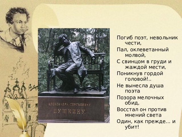 Погиб поэт, невольник чести, Пал, оклеветанный молвой, С свинцом в груди и жаждой мести, Поникнув гордой головой!.. Не вынесла душа поэта Позора мелочных обид, Восстал он против мнений света Один, как прежде... и убит!  М.Ю. Лермонтов 
