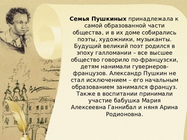 Семья Пушкиных принадлежала к самой образованной части общества, и в их доме собирались поэты, художники, музыканты. Будущий великий поэт родился в эпоху галломании – все высшее общество говорило по-французски, детям нанимали гувернеров-французов. Александр Пушкин не стал исключением – его начальным образованием занимался француз. Также в воспитании принимали участие бабушка Мария Алексеевна Ганнибал и няня Арина Родионовна. 