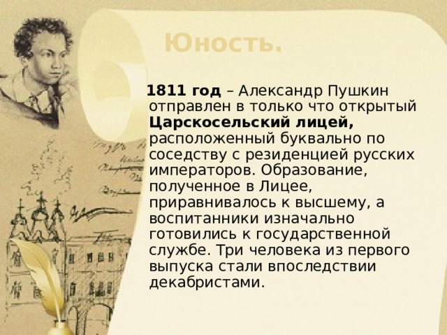 Юность.  1811 год – Александр Пушкин отправлен в только что открытый Царскосельский лицей, расположенный буквально по соседству с резиденцией русских императоров. Образование, полученное в Лицее, приравнивалось к высшему, а воспитанники изначально готовились к государственной службе. Три человека из первого выпуска стали впоследствии декабристами. 