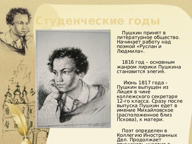 Студенческие годы  Пушкин принят в литературное общество. Начинает работу над поэмой «Руслан и Людмила».  1816 год – основным жанром лирики Пушкина становится элегия.  Июнь 1817 года – Пушкин выпущен из Лицея в чине коллежского секретаря 12-го класса. Сразу после выпуска Пушкин едет в имение Михайловское (расположенное близ Пскова), к матери.  Поэт определен в Коллегию Иностранных Дел. Продолжает принимать участие в заседаниях «Арзамаса». 