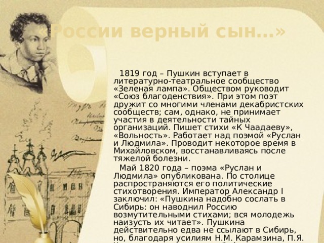 «России верный сын…»  1819 год – Пушкин вступает в литературно-театральное сообщество «Зеленая лампа». Обществом руководит «Союз благоденствия». При этом поэт дружит со многими членами декабристских сообществ; сам, однако, не принимает участия в деятельности тайных организаций. Пишет стихи «К Чаадаеву», «Вольность». Работает над поэмой «Руслан и Людмила». Проводит некоторое время в Михайловском, восстанавливаясь после тяжелой болезни.  Май 1820 года – поэма «Руслан и Людмила» опубликована. По столице распространяются его политические стихотворения. Император Александр I заключил: «Пушкина надобно сослать в Сибирь: он наводнил Россию возмутительными стихами; вся молодежь наизусть их читает». Пушкина действительно едва не ссылают в Сибирь, но, благодаря усилиям Н.М. Карамзина, П.Я. Чаадаева и других друзей, Александр Сергеевич отправляется не на поселение, а в город Екатеринослав, переводом по службе. 